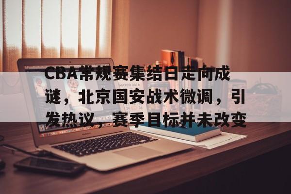 开云体育下载-CBA常规赛集结日走向成谜，北京国安战术微调，引发热议，赛季目标并未改变的简单介绍