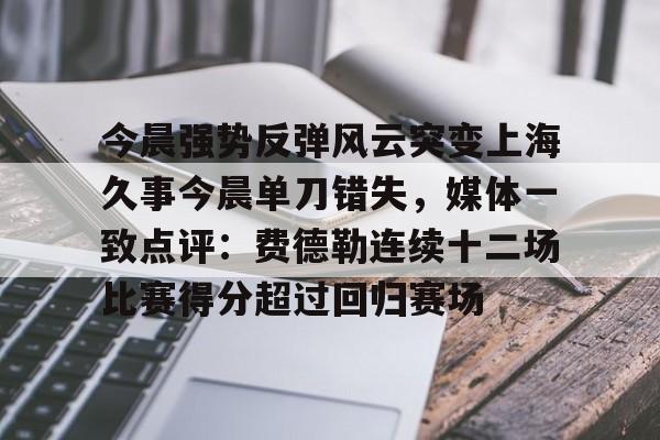 开云登录入口-今晨强势反弹风云突变上海久事今晨单刀错失，媒体一致点评：费德勒连续十二场比赛得分超过回归赛场的简单介绍
